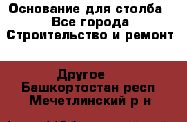 Основание для столба - Все города Строительство и ремонт » Другое   . Башкортостан респ.,Мечетлинский р-н